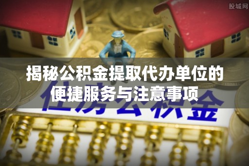 巴音郭楞揭秘公积金提取代办单位的便捷服务与注意事项