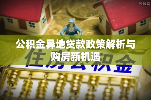 巴音郭楞公积金异地贷款政策解析与购房新机遇