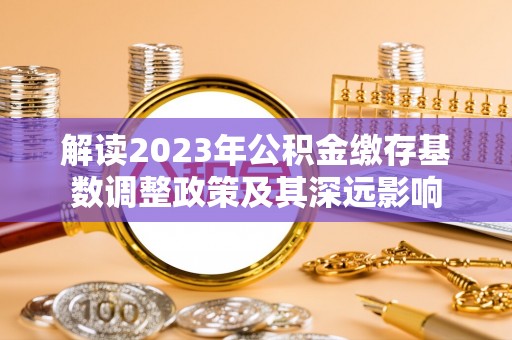 巴音郭楞解读2023年公积金缴存基数调整政策及其深远影响
