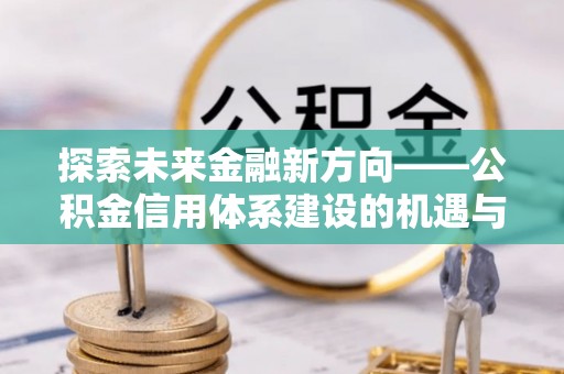 巴音郭楞探索未来金融新方向——公积金信用体系建设的机遇与挑战