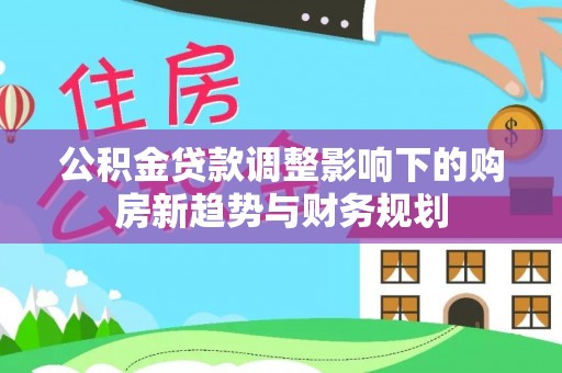 巴音郭楞公积金贷款调整影响下的购房新趋势与财务规划