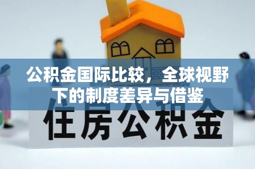 巴音郭楞公积金国际比较，全球视野下的制度差异与借鉴