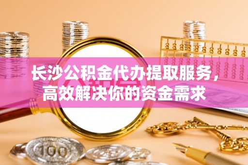 巴音郭楞长沙公积金代办提取服务，高效解决你的资金需求
