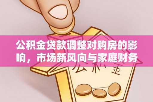 巴音郭楞公积金贷款调整对购房的影响，市场新风向与家庭财务规划