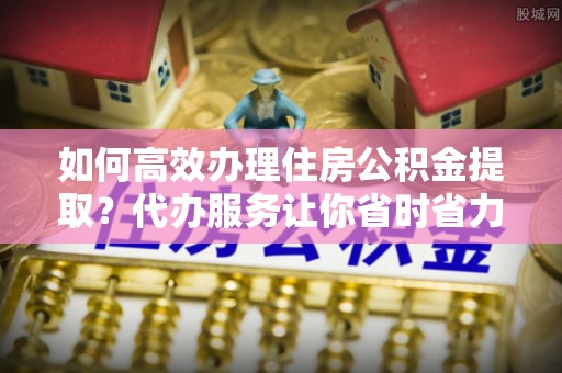 巴音郭楞如何高效办理住房公积金提取？代办服务让你省时省力