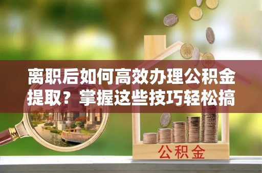 巴音郭楞离职后如何高效办理公积金提取？掌握这些技巧轻松搞定