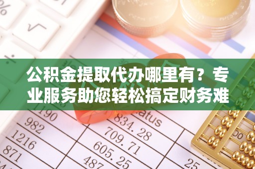 巴音郭楞公积金提取代办哪里有？专业服务助您轻松搞定财务难题