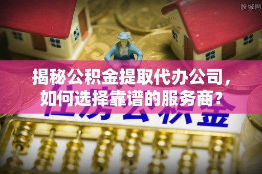 巴音郭楞揭秘公积金提取代办公司，如何选择靠谱的服务商？