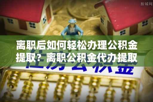 巴音郭楞离职后如何轻松办理公积金提取？离职公积金代办提取全攻略