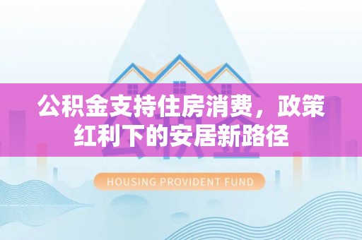 巴音郭楞公积金支持住房消费，政策红利下的安居新路径