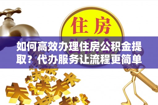 巴音郭楞如何高效办理住房公积金提取？代办服务让流程更简单