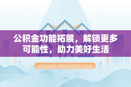 巴音郭楞公积金功能拓展，解锁更多可能性，助力美好生活