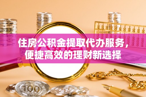 巴音郭楞住房公积金提取代办服务，便捷高效的理财新选择